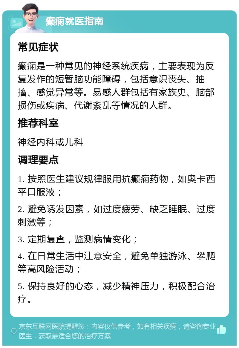 癫痫就医指南 常见症状 癫痫是一种常见的神经系统疾病，主要表现为反复发作的短暂脑功能障碍，包括意识丧失、抽搐、感觉异常等。易感人群包括有家族史、脑部损伤或疾病、代谢紊乱等情况的人群。 推荐科室 神经内科或儿科 调理要点 1. 按照医生建议规律服用抗癫痫药物，如奥卡西平口服液； 2. 避免诱发因素，如过度疲劳、缺乏睡眠、过度刺激等； 3. 定期复查，监测病情变化； 4. 在日常生活中注意安全，避免单独游泳、攀爬等高风险活动； 5. 保持良好的心态，减少精神压力，积极配合治疗。