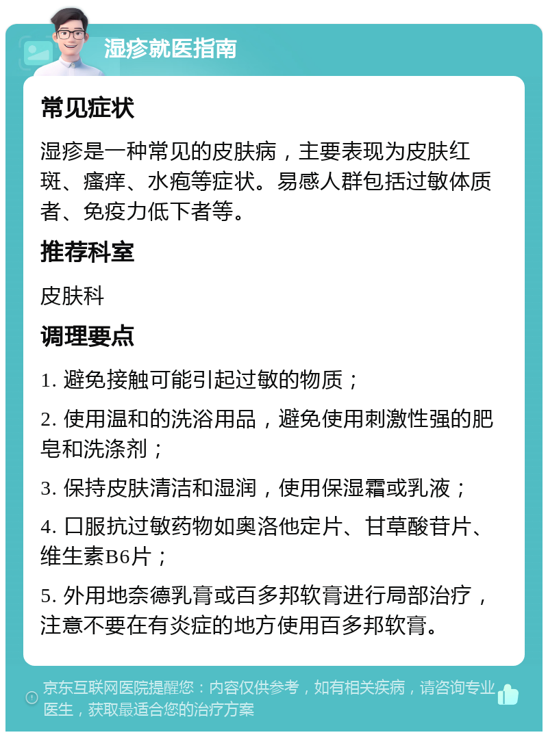 湿疹就医指南 常见症状 湿疹是一种常见的皮肤病，主要表现为皮肤红斑、瘙痒、水疱等症状。易感人群包括过敏体质者、免疫力低下者等。 推荐科室 皮肤科 调理要点 1. 避免接触可能引起过敏的物质； 2. 使用温和的洗浴用品，避免使用刺激性强的肥皂和洗涤剂； 3. 保持皮肤清洁和湿润，使用保湿霜或乳液； 4. 口服抗过敏药物如奥洛他定片、甘草酸苷片、维生素B6片； 5. 外用地奈德乳膏或百多邦软膏进行局部治疗，注意不要在有炎症的地方使用百多邦软膏。