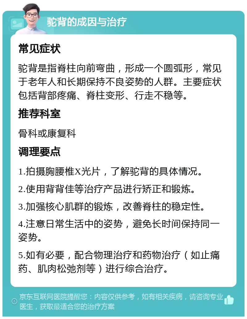 驼背的成因与治疗 常见症状 驼背是指脊柱向前弯曲，形成一个圆弧形，常见于老年人和长期保持不良姿势的人群。主要症状包括背部疼痛、脊柱变形、行走不稳等。 推荐科室 骨科或康复科 调理要点 1.拍摄胸腰椎X光片，了解驼背的具体情况。 2.使用背背佳等治疗产品进行矫正和锻炼。 3.加强核心肌群的锻炼，改善脊柱的稳定性。 4.注意日常生活中的姿势，避免长时间保持同一姿势。 5.如有必要，配合物理治疗和药物治疗（如止痛药、肌肉松弛剂等）进行综合治疗。