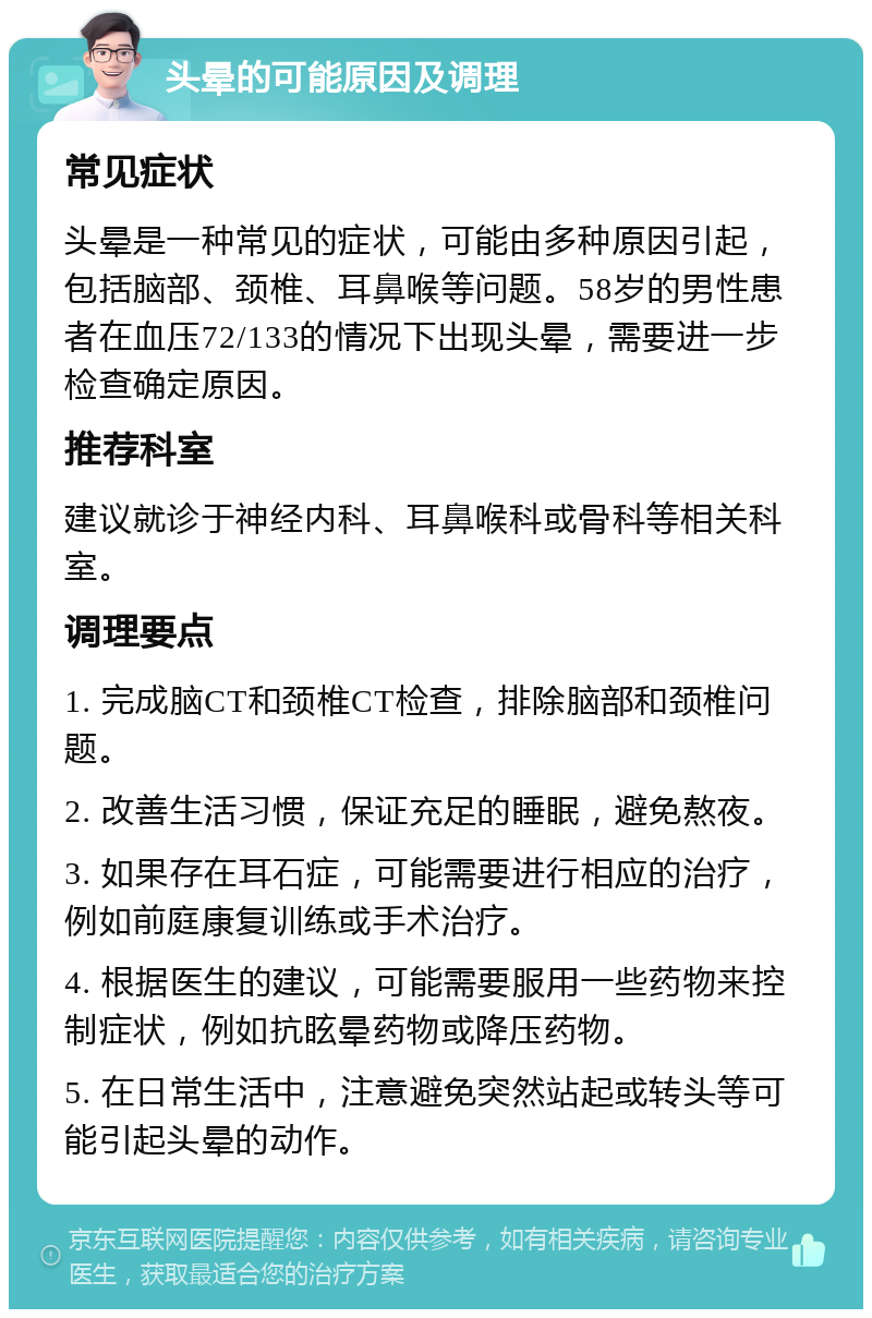 头晕的可能原因及调理 常见症状 头晕是一种常见的症状，可能由多种原因引起，包括脑部、颈椎、耳鼻喉等问题。58岁的男性患者在血压72/133的情况下出现头晕，需要进一步检查确定原因。 推荐科室 建议就诊于神经内科、耳鼻喉科或骨科等相关科室。 调理要点 1. 完成脑CT和颈椎CT检查，排除脑部和颈椎问题。 2. 改善生活习惯，保证充足的睡眠，避免熬夜。 3. 如果存在耳石症，可能需要进行相应的治疗，例如前庭康复训练或手术治疗。 4. 根据医生的建议，可能需要服用一些药物来控制症状，例如抗眩晕药物或降压药物。 5. 在日常生活中，注意避免突然站起或转头等可能引起头晕的动作。