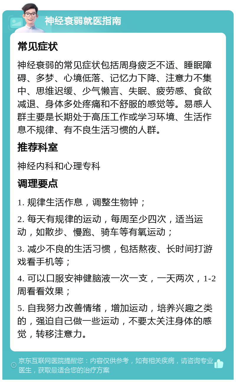 神经衰弱就医指南 常见症状 神经衰弱的常见症状包括周身疲乏不适、睡眠障碍、多梦、心境低落、记忆力下降、注意力不集中、思维迟缓、少气懒言、失眠、疲劳感、食欲减退、身体多处疼痛和不舒服的感觉等。易感人群主要是长期处于高压工作或学习环境、生活作息不规律、有不良生活习惯的人群。 推荐科室 神经内科和心理专科 调理要点 1. 规律生活作息，调整生物钟； 2. 每天有规律的运动，每周至少四次，适当运动，如散步、慢跑、骑车等有氧运动； 3. 减少不良的生活习惯，包括熬夜、长时间打游戏看手机等； 4. 可以口服安神健脑液一次一支，一天两次，1-2周看看效果； 5. 自我努力改善情绪，增加运动，培养兴趣之类的，强迫自己做一些运动，不要太关注身体的感觉，转移注意力。