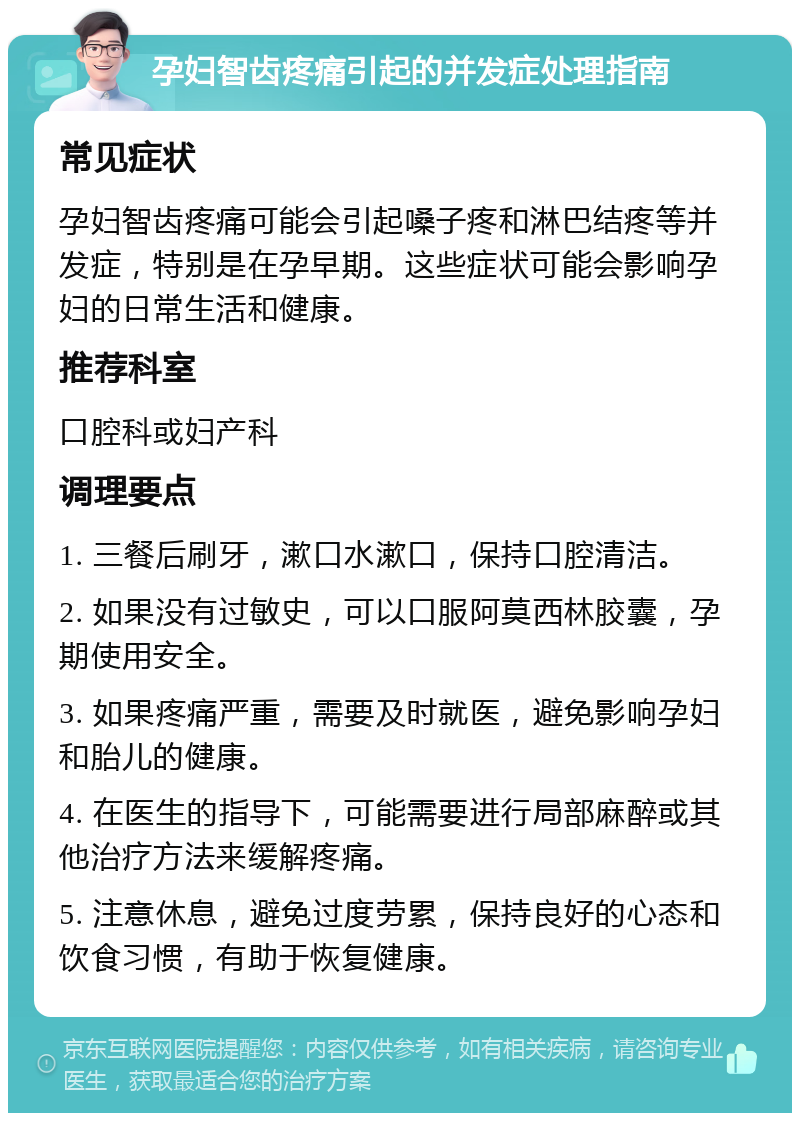 孕妇智齿疼痛引起的并发症处理指南 常见症状 孕妇智齿疼痛可能会引起嗓子疼和淋巴结疼等并发症，特别是在孕早期。这些症状可能会影响孕妇的日常生活和健康。 推荐科室 口腔科或妇产科 调理要点 1. 三餐后刷牙，漱口水漱口，保持口腔清洁。 2. 如果没有过敏史，可以口服阿莫西林胶囊，孕期使用安全。 3. 如果疼痛严重，需要及时就医，避免影响孕妇和胎儿的健康。 4. 在医生的指导下，可能需要进行局部麻醉或其他治疗方法来缓解疼痛。 5. 注意休息，避免过度劳累，保持良好的心态和饮食习惯，有助于恢复健康。