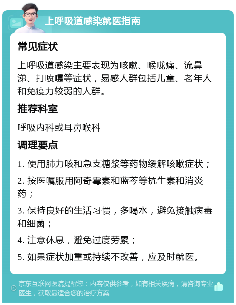 上呼吸道感染就医指南 常见症状 上呼吸道感染主要表现为咳嗽、喉咙痛、流鼻涕、打喷嚏等症状，易感人群包括儿童、老年人和免疫力较弱的人群。 推荐科室 呼吸内科或耳鼻喉科 调理要点 1. 使用肺力咳和急支糖浆等药物缓解咳嗽症状； 2. 按医嘱服用阿奇霉素和蓝芩等抗生素和消炎药； 3. 保持良好的生活习惯，多喝水，避免接触病毒和细菌； 4. 注意休息，避免过度劳累； 5. 如果症状加重或持续不改善，应及时就医。