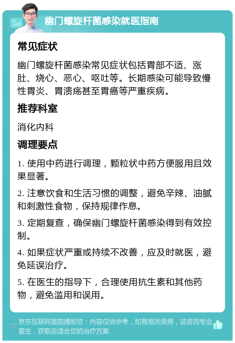 幽门螺旋杆菌感染就医指南 常见症状 幽门螺旋杆菌感染常见症状包括胃部不适、涨肚、烧心、恶心、呕吐等。长期感染可能导致慢性胃炎、胃溃疡甚至胃癌等严重疾病。 推荐科室 消化内科 调理要点 1. 使用中药进行调理，颗粒状中药方便服用且效果显著。 2. 注意饮食和生活习惯的调整，避免辛辣、油腻和刺激性食物，保持规律作息。 3. 定期复查，确保幽门螺旋杆菌感染得到有效控制。 4. 如果症状严重或持续不改善，应及时就医，避免延误治疗。 5. 在医生的指导下，合理使用抗生素和其他药物，避免滥用和误用。