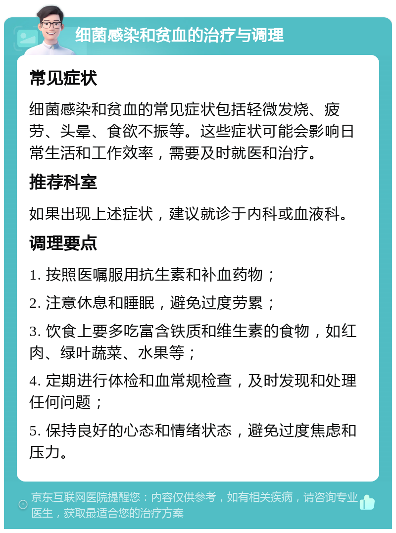 细菌感染和贫血的治疗与调理 常见症状 细菌感染和贫血的常见症状包括轻微发烧、疲劳、头晕、食欲不振等。这些症状可能会影响日常生活和工作效率，需要及时就医和治疗。 推荐科室 如果出现上述症状，建议就诊于内科或血液科。 调理要点 1. 按照医嘱服用抗生素和补血药物； 2. 注意休息和睡眠，避免过度劳累； 3. 饮食上要多吃富含铁质和维生素的食物，如红肉、绿叶蔬菜、水果等； 4. 定期进行体检和血常规检查，及时发现和处理任何问题； 5. 保持良好的心态和情绪状态，避免过度焦虑和压力。