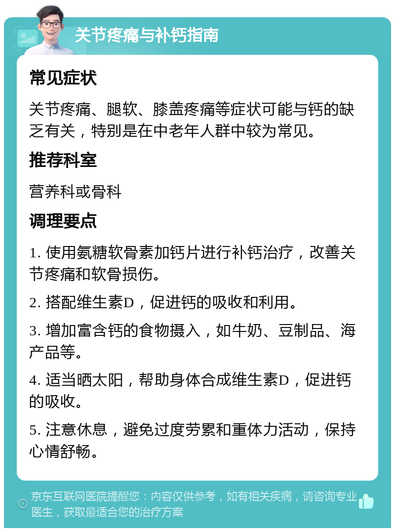 关节疼痛与补钙指南 常见症状 关节疼痛、腿软、膝盖疼痛等症状可能与钙的缺乏有关，特别是在中老年人群中较为常见。 推荐科室 营养科或骨科 调理要点 1. 使用氨糖软骨素加钙片进行补钙治疗，改善关节疼痛和软骨损伤。 2. 搭配维生素D，促进钙的吸收和利用。 3. 增加富含钙的食物摄入，如牛奶、豆制品、海产品等。 4. 适当晒太阳，帮助身体合成维生素D，促进钙的吸收。 5. 注意休息，避免过度劳累和重体力活动，保持心情舒畅。