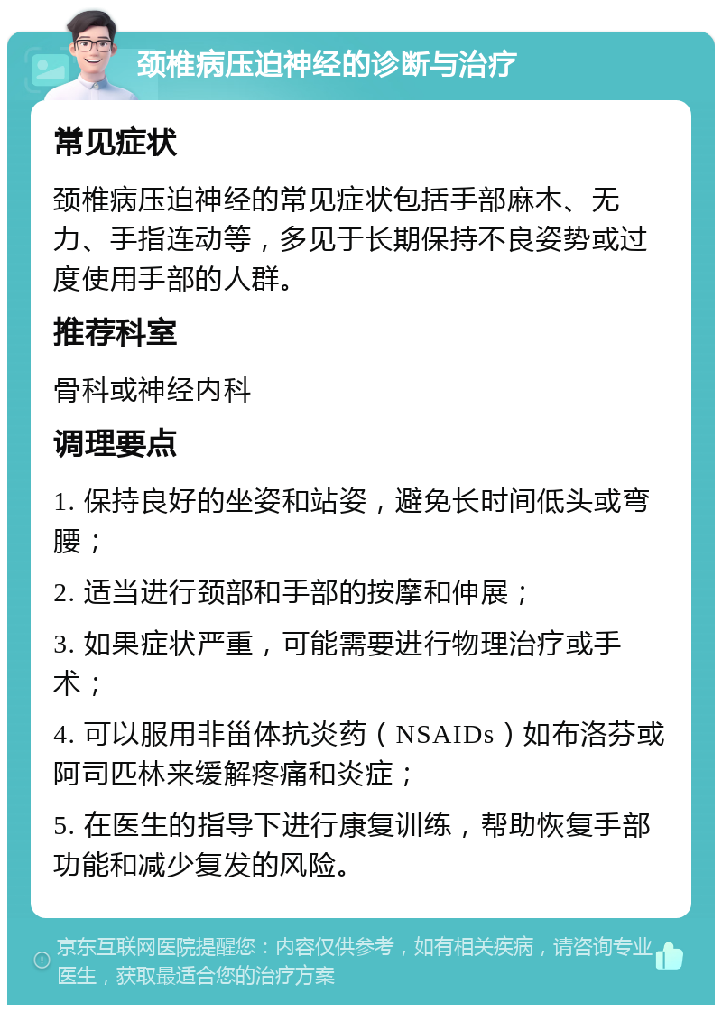 颈椎病压迫神经的诊断与治疗 常见症状 颈椎病压迫神经的常见症状包括手部麻木、无力、手指连动等，多见于长期保持不良姿势或过度使用手部的人群。 推荐科室 骨科或神经内科 调理要点 1. 保持良好的坐姿和站姿，避免长时间低头或弯腰； 2. 适当进行颈部和手部的按摩和伸展； 3. 如果症状严重，可能需要进行物理治疗或手术； 4. 可以服用非甾体抗炎药（NSAIDs）如布洛芬或阿司匹林来缓解疼痛和炎症； 5. 在医生的指导下进行康复训练，帮助恢复手部功能和减少复发的风险。