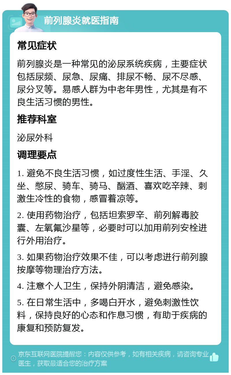 前列腺炎就医指南 常见症状 前列腺炎是一种常见的泌尿系统疾病，主要症状包括尿频、尿急、尿痛、排尿不畅、尿不尽感、尿分叉等。易感人群为中老年男性，尤其是有不良生活习惯的男性。 推荐科室 泌尿外科 调理要点 1. 避免不良生活习惯，如过度性生活、手淫、久坐、憋尿、骑车、骑马、酗酒、喜欢吃辛辣、刺激生冷性的食物，感冒着凉等。 2. 使用药物治疗，包括坦索罗辛、前列解毒胶囊、左氧氟沙星等，必要时可以加用前列安栓进行外用治疗。 3. 如果药物治疗效果不佳，可以考虑进行前列腺按摩等物理治疗方法。 4. 注意个人卫生，保持外阴清洁，避免感染。 5. 在日常生活中，多喝白开水，避免刺激性饮料，保持良好的心态和作息习惯，有助于疾病的康复和预防复发。