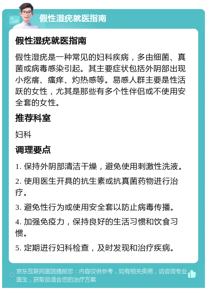 假性湿疣就医指南 假性湿疣就医指南 假性湿疣是一种常见的妇科疾病，多由细菌、真菌或病毒感染引起。其主要症状包括外阴部出现小疙瘩、瘙痒、灼热感等。易感人群主要是性活跃的女性，尤其是那些有多个性伴侣或不使用安全套的女性。 推荐科室 妇科 调理要点 1. 保持外阴部清洁干燥，避免使用刺激性洗液。 2. 使用医生开具的抗生素或抗真菌药物进行治疗。 3. 避免性行为或使用安全套以防止病毒传播。 4. 加强免疫力，保持良好的生活习惯和饮食习惯。 5. 定期进行妇科检查，及时发现和治疗疾病。