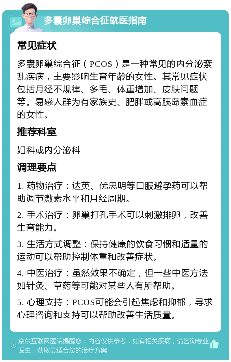 多囊卵巢综合征就医指南 常见症状 多囊卵巢综合征（PCOS）是一种常见的内分泌紊乱疾病，主要影响生育年龄的女性。其常见症状包括月经不规律、多毛、体重增加、皮肤问题等。易感人群为有家族史、肥胖或高胰岛素血症的女性。 推荐科室 妇科或内分泌科 调理要点 1. 药物治疗：达英、优思明等口服避孕药可以帮助调节激素水平和月经周期。 2. 手术治疗：卵巢打孔手术可以刺激排卵，改善生育能力。 3. 生活方式调整：保持健康的饮食习惯和适量的运动可以帮助控制体重和改善症状。 4. 中医治疗：虽然效果不确定，但一些中医方法如针灸、草药等可能对某些人有所帮助。 5. 心理支持：PCOS可能会引起焦虑和抑郁，寻求心理咨询和支持可以帮助改善生活质量。