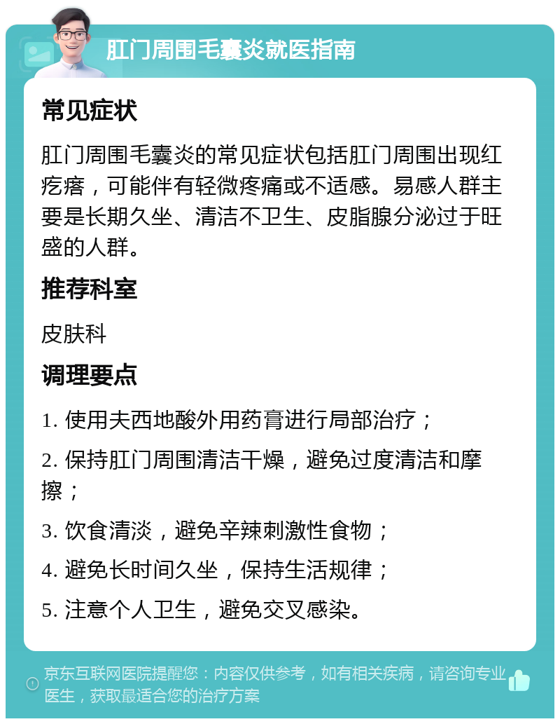 肛门周围毛囊炎就医指南 常见症状 肛门周围毛囊炎的常见症状包括肛门周围出现红疙瘩，可能伴有轻微疼痛或不适感。易感人群主要是长期久坐、清洁不卫生、皮脂腺分泌过于旺盛的人群。 推荐科室 皮肤科 调理要点 1. 使用夫西地酸外用药膏进行局部治疗； 2. 保持肛门周围清洁干燥，避免过度清洁和摩擦； 3. 饮食清淡，避免辛辣刺激性食物； 4. 避免长时间久坐，保持生活规律； 5. 注意个人卫生，避免交叉感染。