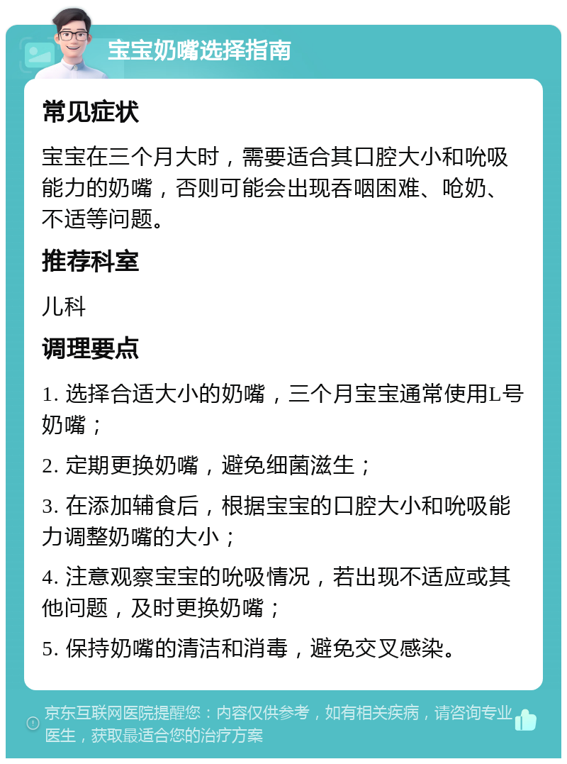 宝宝奶嘴选择指南 常见症状 宝宝在三个月大时，需要适合其口腔大小和吮吸能力的奶嘴，否则可能会出现吞咽困难、呛奶、不适等问题。 推荐科室 儿科 调理要点 1. 选择合适大小的奶嘴，三个月宝宝通常使用L号奶嘴； 2. 定期更换奶嘴，避免细菌滋生； 3. 在添加辅食后，根据宝宝的口腔大小和吮吸能力调整奶嘴的大小； 4. 注意观察宝宝的吮吸情况，若出现不适应或其他问题，及时更换奶嘴； 5. 保持奶嘴的清洁和消毒，避免交叉感染。