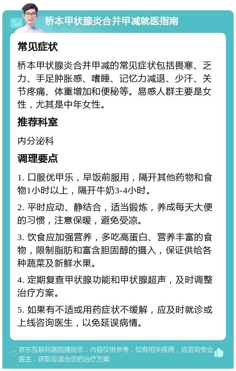 桥本甲状腺炎合并甲减就医指南 常见症状 桥本甲状腺炎合并甲减的常见症状包括畏寒、乏力、手足肿胀感、嗜睡、记忆力减退、少汗、关节疼痛、体重增加和便秘等。易感人群主要是女性，尤其是中年女性。 推荐科室 内分泌科 调理要点 1. 口服优甲乐，早饭前服用，隔开其他药物和食物1小时以上，隔开牛奶3-4小时。 2. 平时应动、静结合，适当锻炼，养成每天大便的习惯，注意保暖，避免受凉。 3. 饮食应加强营养，多吃高蛋白、营养丰富的食物，限制脂肪和富含胆固醇的摄入，保证供给各种蔬菜及新鲜水果。 4. 定期复查甲状腺功能和甲状腺超声，及时调整治疗方案。 5. 如果有不适或用药症状不缓解，应及时就诊或上线咨询医生，以免延误病情。