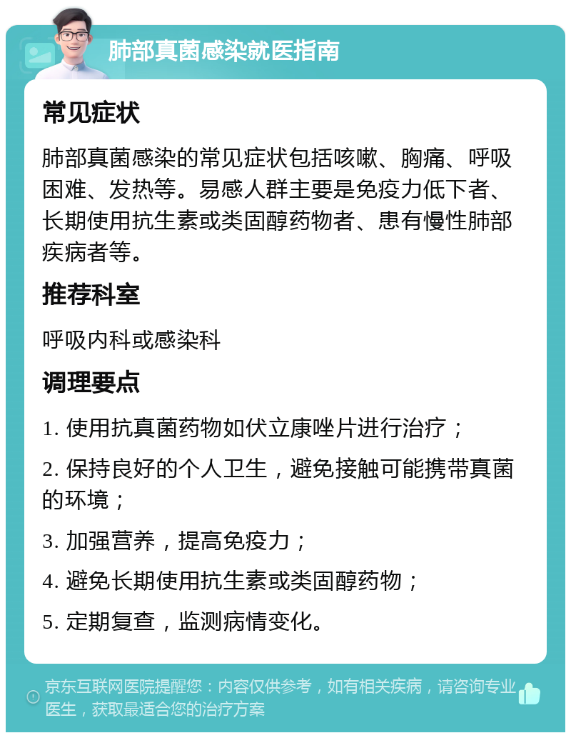 肺部真菌感染就医指南 常见症状 肺部真菌感染的常见症状包括咳嗽、胸痛、呼吸困难、发热等。易感人群主要是免疫力低下者、长期使用抗生素或类固醇药物者、患有慢性肺部疾病者等。 推荐科室 呼吸内科或感染科 调理要点 1. 使用抗真菌药物如伏立康唑片进行治疗； 2. 保持良好的个人卫生，避免接触可能携带真菌的环境； 3. 加强营养，提高免疫力； 4. 避免长期使用抗生素或类固醇药物； 5. 定期复查，监测病情变化。