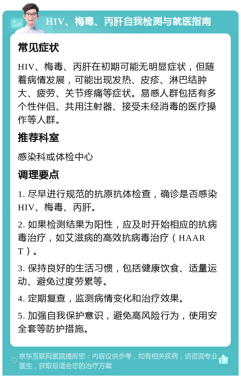 HIV、梅毒、丙肝自我检测与就医指南 常见症状 HIV、梅毒、丙肝在初期可能无明显症状，但随着病情发展，可能出现发热、皮疹、淋巴结肿大、疲劳、关节疼痛等症状。易感人群包括有多个性伴侣、共用注射器、接受未经消毒的医疗操作等人群。 推荐科室 感染科或体检中心 调理要点 1. 尽早进行规范的抗原抗体检查，确诊是否感染HIV、梅毒、丙肝。 2. 如果检测结果为阳性，应及时开始相应的抗病毒治疗，如艾滋病的高效抗病毒治疗（HAART）。 3. 保持良好的生活习惯，包括健康饮食、适量运动、避免过度劳累等。 4. 定期复查，监测病情变化和治疗效果。 5. 加强自我保护意识，避免高风险行为，使用安全套等防护措施。