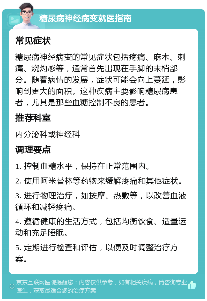 糖尿病神经病变就医指南 常见症状 糖尿病神经病变的常见症状包括疼痛、麻木、刺痛、烧灼感等，通常首先出现在手脚的末梢部分。随着病情的发展，症状可能会向上蔓延，影响到更大的面积。这种疾病主要影响糖尿病患者，尤其是那些血糖控制不良的患者。 推荐科室 内分泌科或神经科 调理要点 1. 控制血糖水平，保持在正常范围内。 2. 使用阿米替林等药物来缓解疼痛和其他症状。 3. 进行物理治疗，如按摩、热敷等，以改善血液循环和减轻疼痛。 4. 遵循健康的生活方式，包括均衡饮食、适量运动和充足睡眠。 5. 定期进行检查和评估，以便及时调整治疗方案。