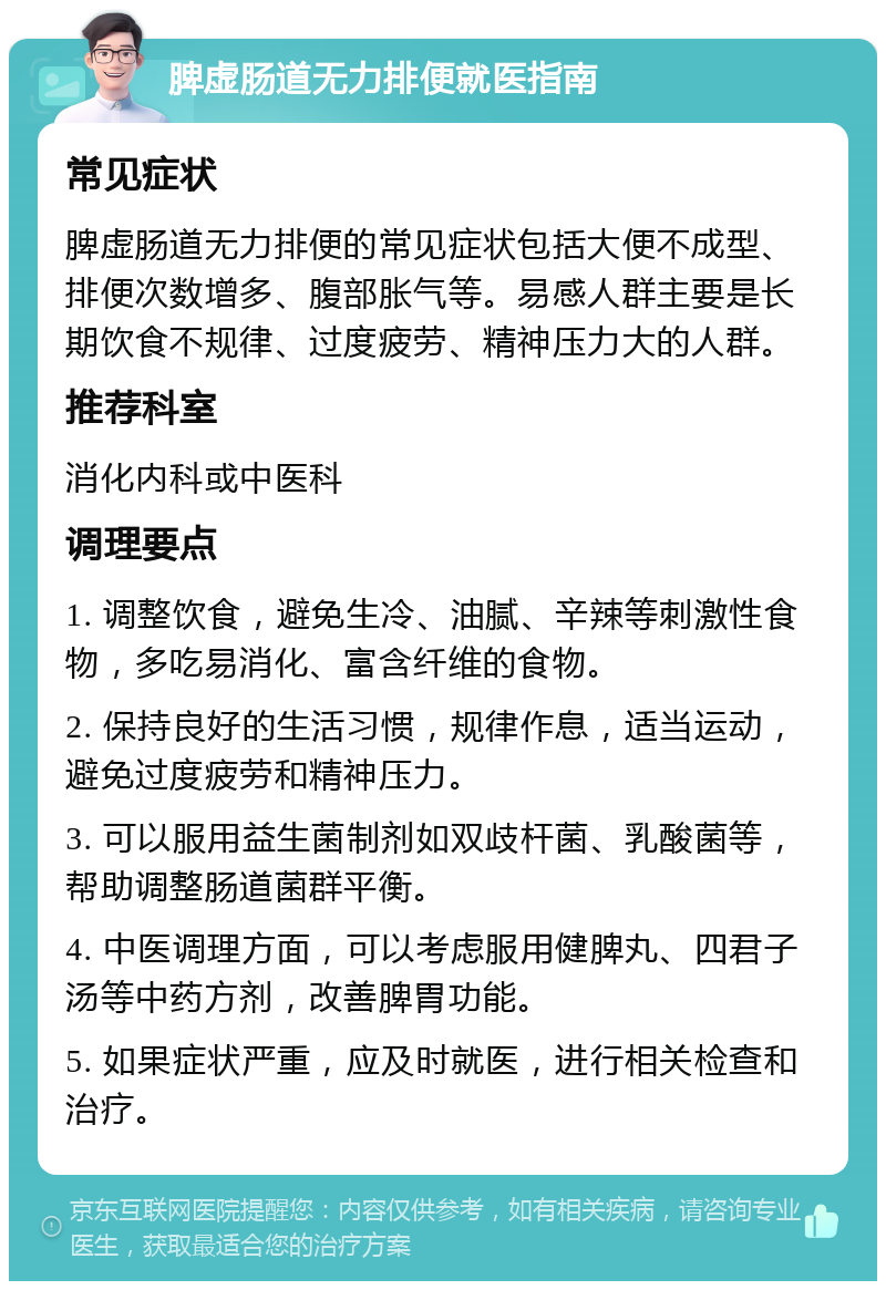 脾虚肠道无力排便就医指南 常见症状 脾虚肠道无力排便的常见症状包括大便不成型、排便次数增多、腹部胀气等。易感人群主要是长期饮食不规律、过度疲劳、精神压力大的人群。 推荐科室 消化内科或中医科 调理要点 1. 调整饮食，避免生冷、油腻、辛辣等刺激性食物，多吃易消化、富含纤维的食物。 2. 保持良好的生活习惯，规律作息，适当运动，避免过度疲劳和精神压力。 3. 可以服用益生菌制剂如双歧杆菌、乳酸菌等，帮助调整肠道菌群平衡。 4. 中医调理方面，可以考虑服用健脾丸、四君子汤等中药方剂，改善脾胃功能。 5. 如果症状严重，应及时就医，进行相关检查和治疗。