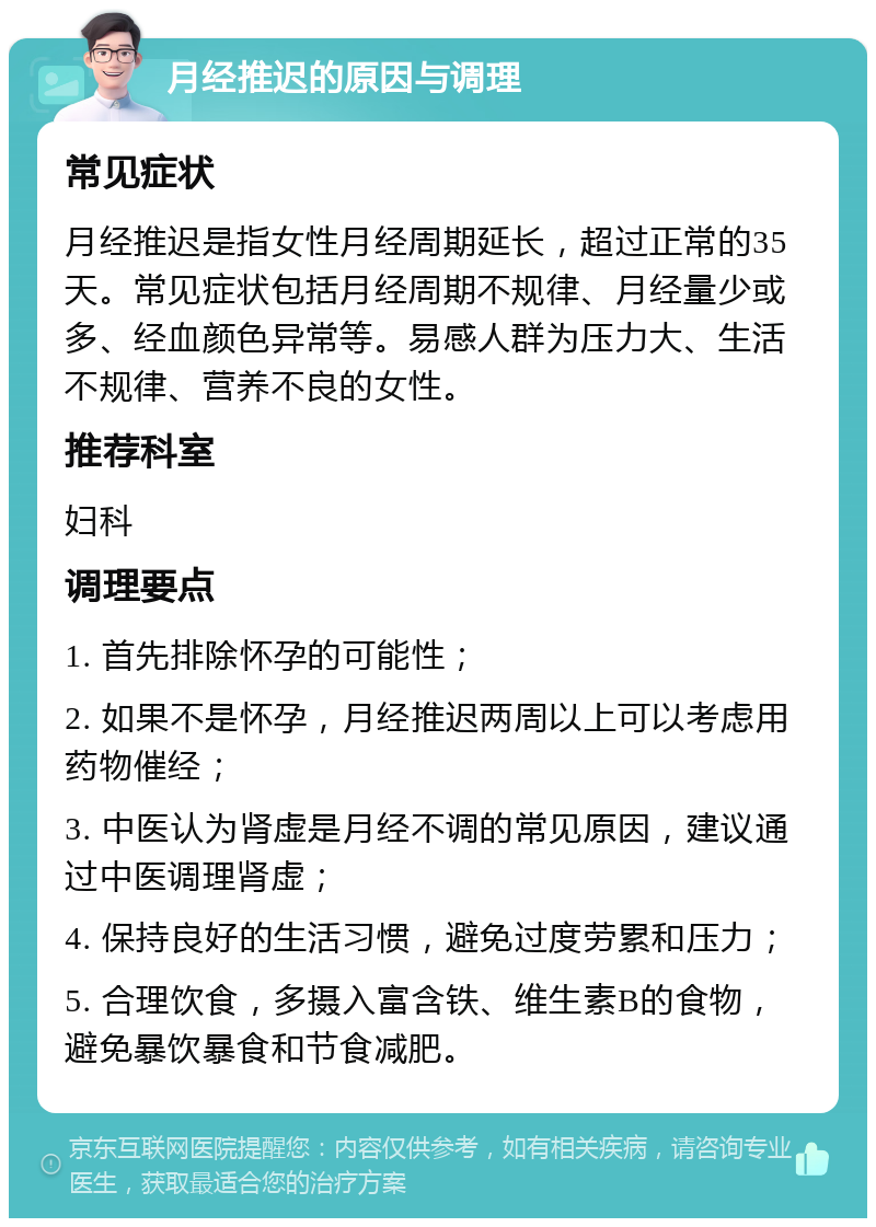 月经推迟的原因与调理 常见症状 月经推迟是指女性月经周期延长，超过正常的35天。常见症状包括月经周期不规律、月经量少或多、经血颜色异常等。易感人群为压力大、生活不规律、营养不良的女性。 推荐科室 妇科 调理要点 1. 首先排除怀孕的可能性； 2. 如果不是怀孕，月经推迟两周以上可以考虑用药物催经； 3. 中医认为肾虚是月经不调的常见原因，建议通过中医调理肾虚； 4. 保持良好的生活习惯，避免过度劳累和压力； 5. 合理饮食，多摄入富含铁、维生素B的食物，避免暴饮暴食和节食减肥。