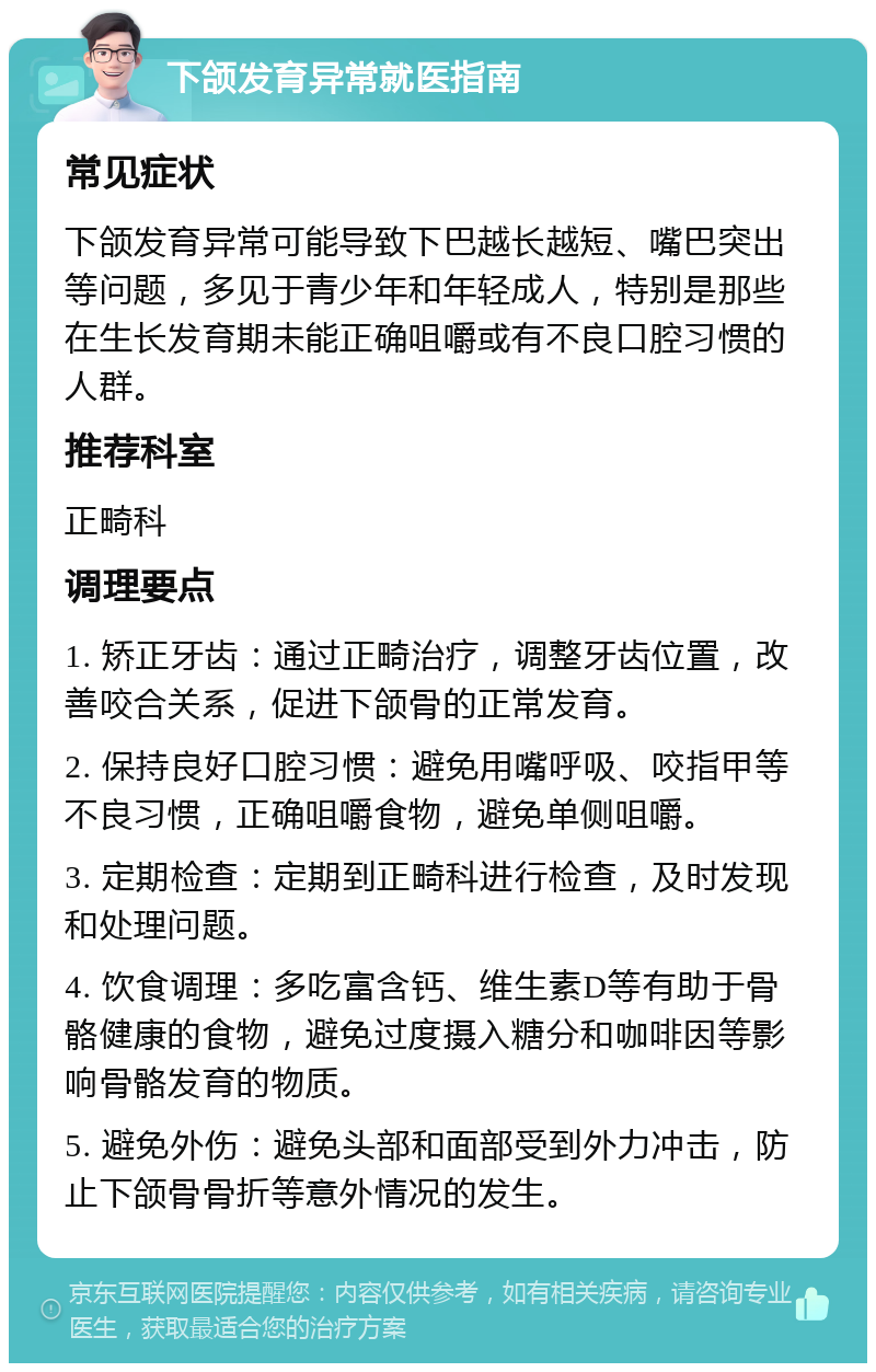 下颌发育异常就医指南 常见症状 下颌发育异常可能导致下巴越长越短、嘴巴突出等问题，多见于青少年和年轻成人，特别是那些在生长发育期未能正确咀嚼或有不良口腔习惯的人群。 推荐科室 正畸科 调理要点 1. 矫正牙齿：通过正畸治疗，调整牙齿位置，改善咬合关系，促进下颌骨的正常发育。 2. 保持良好口腔习惯：避免用嘴呼吸、咬指甲等不良习惯，正确咀嚼食物，避免单侧咀嚼。 3. 定期检查：定期到正畸科进行检查，及时发现和处理问题。 4. 饮食调理：多吃富含钙、维生素D等有助于骨骼健康的食物，避免过度摄入糖分和咖啡因等影响骨骼发育的物质。 5. 避免外伤：避免头部和面部受到外力冲击，防止下颌骨骨折等意外情况的发生。