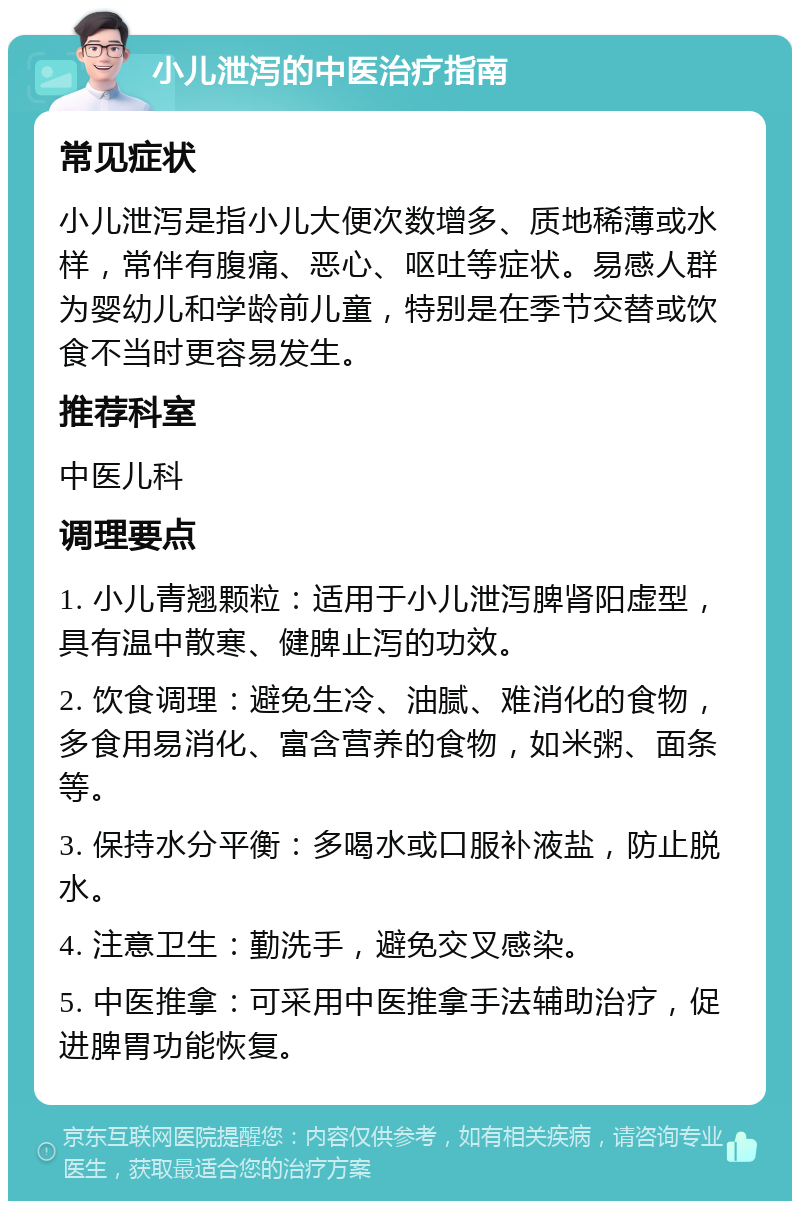 小儿泄泻的中医治疗指南 常见症状 小儿泄泻是指小儿大便次数增多、质地稀薄或水样，常伴有腹痛、恶心、呕吐等症状。易感人群为婴幼儿和学龄前儿童，特别是在季节交替或饮食不当时更容易发生。 推荐科室 中医儿科 调理要点 1. 小儿青翘颗粒：适用于小儿泄泻脾肾阳虚型，具有温中散寒、健脾止泻的功效。 2. 饮食调理：避免生冷、油腻、难消化的食物，多食用易消化、富含营养的食物，如米粥、面条等。 3. 保持水分平衡：多喝水或口服补液盐，防止脱水。 4. 注意卫生：勤洗手，避免交叉感染。 5. 中医推拿：可采用中医推拿手法辅助治疗，促进脾胃功能恢复。