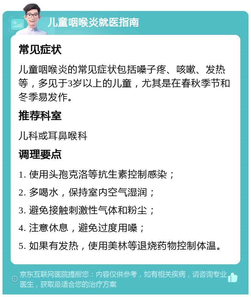 儿童咽喉炎就医指南 常见症状 儿童咽喉炎的常见症状包括嗓子疼、咳嗽、发热等，多见于3岁以上的儿童，尤其是在春秋季节和冬季易发作。 推荐科室 儿科或耳鼻喉科 调理要点 1. 使用头孢克洛等抗生素控制感染； 2. 多喝水，保持室内空气湿润； 3. 避免接触刺激性气体和粉尘； 4. 注意休息，避免过度用嗓； 5. 如果有发热，使用美林等退烧药物控制体温。