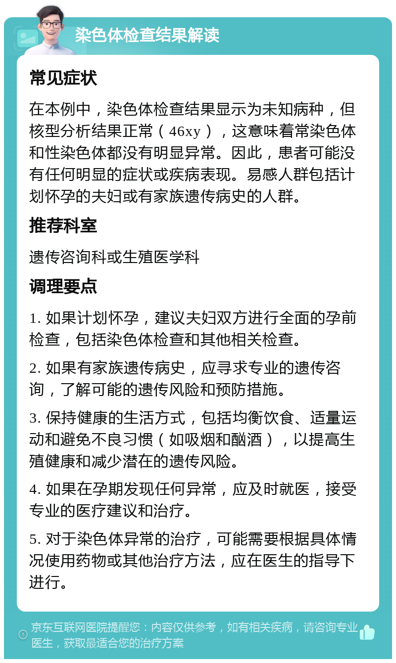 染色体检查结果解读 常见症状 在本例中，染色体检查结果显示为未知病种，但核型分析结果正常（46xy），这意味着常染色体和性染色体都没有明显异常。因此，患者可能没有任何明显的症状或疾病表现。易感人群包括计划怀孕的夫妇或有家族遗传病史的人群。 推荐科室 遗传咨询科或生殖医学科 调理要点 1. 如果计划怀孕，建议夫妇双方进行全面的孕前检查，包括染色体检查和其他相关检查。 2. 如果有家族遗传病史，应寻求专业的遗传咨询，了解可能的遗传风险和预防措施。 3. 保持健康的生活方式，包括均衡饮食、适量运动和避免不良习惯（如吸烟和酗酒），以提高生殖健康和减少潜在的遗传风险。 4. 如果在孕期发现任何异常，应及时就医，接受专业的医疗建议和治疗。 5. 对于染色体异常的治疗，可能需要根据具体情况使用药物或其他治疗方法，应在医生的指导下进行。