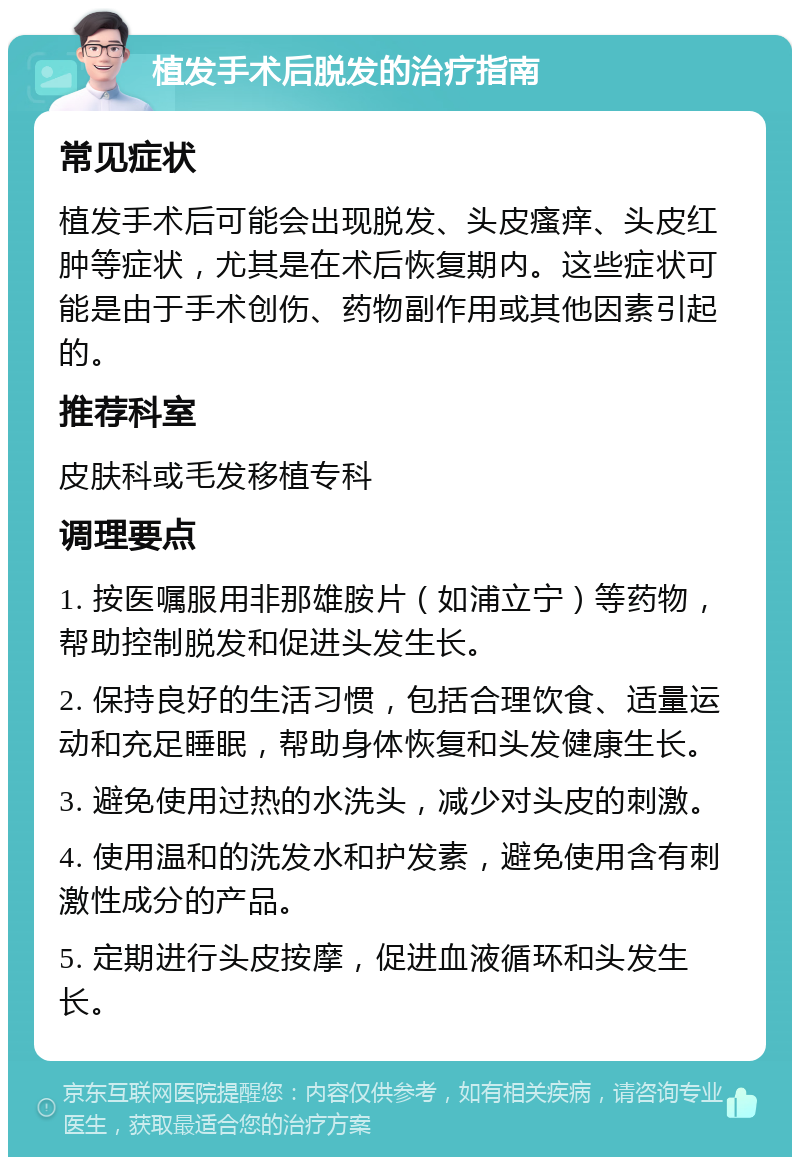 植发手术后脱发的治疗指南 常见症状 植发手术后可能会出现脱发、头皮瘙痒、头皮红肿等症状，尤其是在术后恢复期内。这些症状可能是由于手术创伤、药物副作用或其他因素引起的。 推荐科室 皮肤科或毛发移植专科 调理要点 1. 按医嘱服用非那雄胺片（如浦立宁）等药物，帮助控制脱发和促进头发生长。 2. 保持良好的生活习惯，包括合理饮食、适量运动和充足睡眠，帮助身体恢复和头发健康生长。 3. 避免使用过热的水洗头，减少对头皮的刺激。 4. 使用温和的洗发水和护发素，避免使用含有刺激性成分的产品。 5. 定期进行头皮按摩，促进血液循环和头发生长。