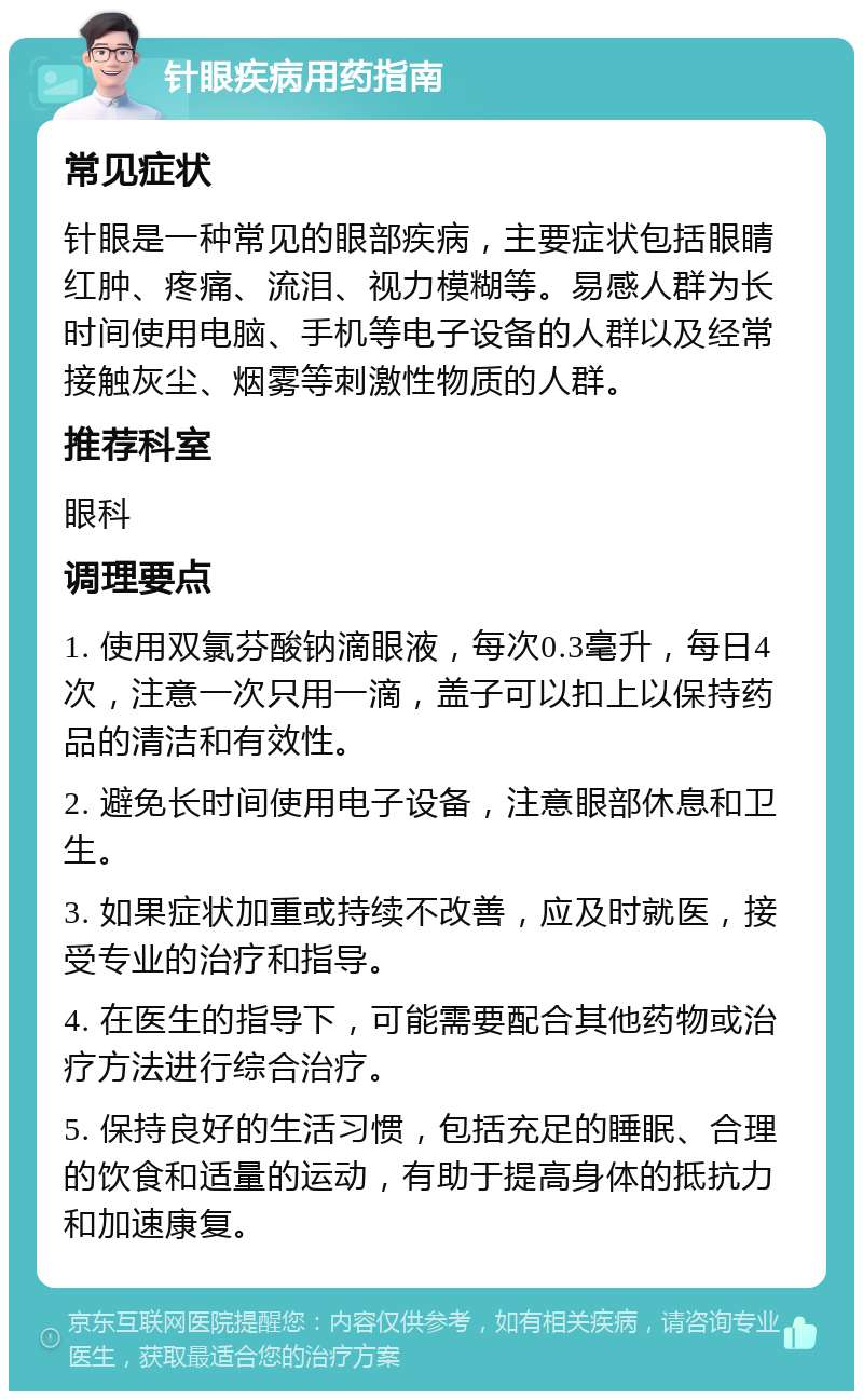 针眼疾病用药指南 常见症状 针眼是一种常见的眼部疾病，主要症状包括眼睛红肿、疼痛、流泪、视力模糊等。易感人群为长时间使用电脑、手机等电子设备的人群以及经常接触灰尘、烟雾等刺激性物质的人群。 推荐科室 眼科 调理要点 1. 使用双氯芬酸钠滴眼液，每次0.3毫升，每日4次，注意一次只用一滴，盖子可以扣上以保持药品的清洁和有效性。 2. 避免长时间使用电子设备，注意眼部休息和卫生。 3. 如果症状加重或持续不改善，应及时就医，接受专业的治疗和指导。 4. 在医生的指导下，可能需要配合其他药物或治疗方法进行综合治疗。 5. 保持良好的生活习惯，包括充足的睡眠、合理的饮食和适量的运动，有助于提高身体的抵抗力和加速康复。