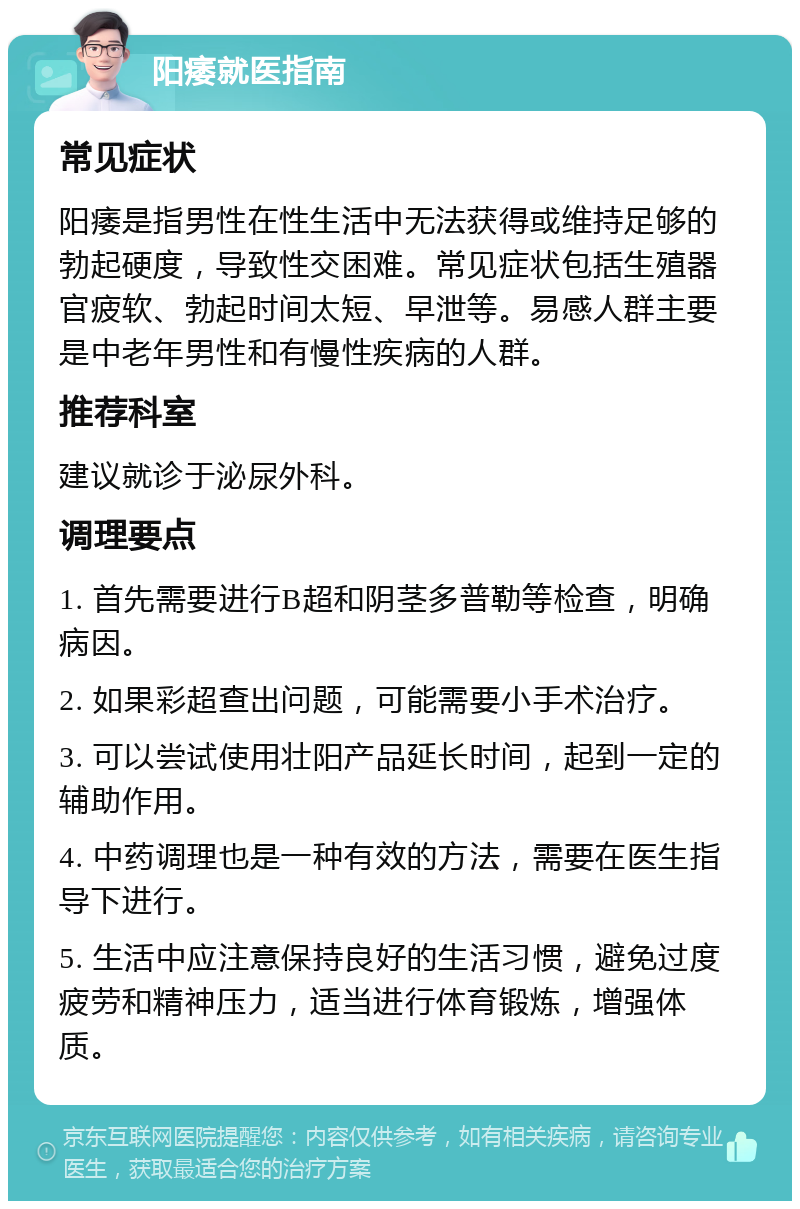 阳痿就医指南 常见症状 阳痿是指男性在性生活中无法获得或维持足够的勃起硬度，导致性交困难。常见症状包括生殖器官疲软、勃起时间太短、早泄等。易感人群主要是中老年男性和有慢性疾病的人群。 推荐科室 建议就诊于泌尿外科。 调理要点 1. 首先需要进行B超和阴茎多普勒等检查，明确病因。 2. 如果彩超查出问题，可能需要小手术治疗。 3. 可以尝试使用壮阳产品延长时间，起到一定的辅助作用。 4. 中药调理也是一种有效的方法，需要在医生指导下进行。 5. 生活中应注意保持良好的生活习惯，避免过度疲劳和精神压力，适当进行体育锻炼，增强体质。