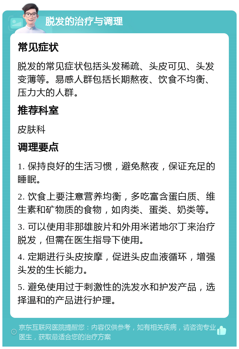 脱发的治疗与调理 常见症状 脱发的常见症状包括头发稀疏、头皮可见、头发变薄等。易感人群包括长期熬夜、饮食不均衡、压力大的人群。 推荐科室 皮肤科 调理要点 1. 保持良好的生活习惯，避免熬夜，保证充足的睡眠。 2. 饮食上要注意营养均衡，多吃富含蛋白质、维生素和矿物质的食物，如肉类、蛋类、奶类等。 3. 可以使用非那雄胺片和外用米诺地尔丁来治疗脱发，但需在医生指导下使用。 4. 定期进行头皮按摩，促进头皮血液循环，增强头发的生长能力。 5. 避免使用过于刺激性的洗发水和护发产品，选择温和的产品进行护理。