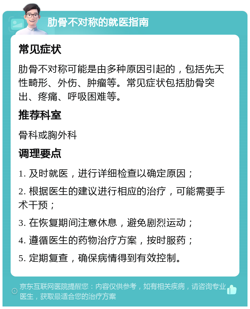 肋骨不对称的就医指南 常见症状 肋骨不对称可能是由多种原因引起的，包括先天性畸形、外伤、肿瘤等。常见症状包括肋骨突出、疼痛、呼吸困难等。 推荐科室 骨科或胸外科 调理要点 1. 及时就医，进行详细检查以确定原因； 2. 根据医生的建议进行相应的治疗，可能需要手术干预； 3. 在恢复期间注意休息，避免剧烈运动； 4. 遵循医生的药物治疗方案，按时服药； 5. 定期复查，确保病情得到有效控制。