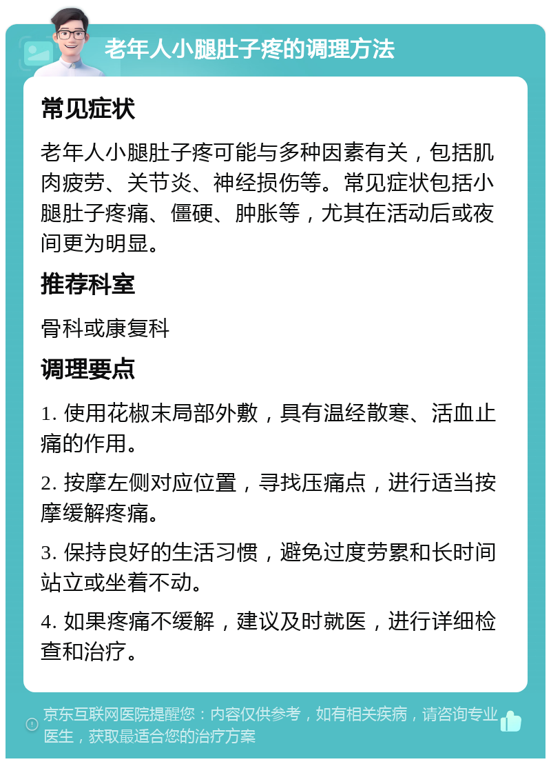 老年人小腿肚子疼的调理方法 常见症状 老年人小腿肚子疼可能与多种因素有关，包括肌肉疲劳、关节炎、神经损伤等。常见症状包括小腿肚子疼痛、僵硬、肿胀等，尤其在活动后或夜间更为明显。 推荐科室 骨科或康复科 调理要点 1. 使用花椒末局部外敷，具有温经散寒、活血止痛的作用。 2. 按摩左侧对应位置，寻找压痛点，进行适当按摩缓解疼痛。 3. 保持良好的生活习惯，避免过度劳累和长时间站立或坐着不动。 4. 如果疼痛不缓解，建议及时就医，进行详细检查和治疗。