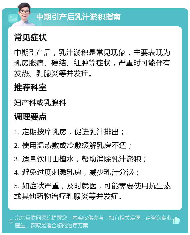 中期引产后乳汁淤积指南 常见症状 中期引产后，乳汁淤积是常见现象，主要表现为乳房胀痛、硬结、红肿等症状，严重时可能伴有发热、乳腺炎等并发症。 推荐科室 妇产科或乳腺科 调理要点 1. 定期按摩乳房，促进乳汁排出； 2. 使用温热敷或冷敷缓解乳房不适； 3. 适量饮用山楂水，帮助消除乳汁淤积； 4. 避免过度刺激乳房，减少乳汁分泌； 5. 如症状严重，及时就医，可能需要使用抗生素或其他药物治疗乳腺炎等并发症。