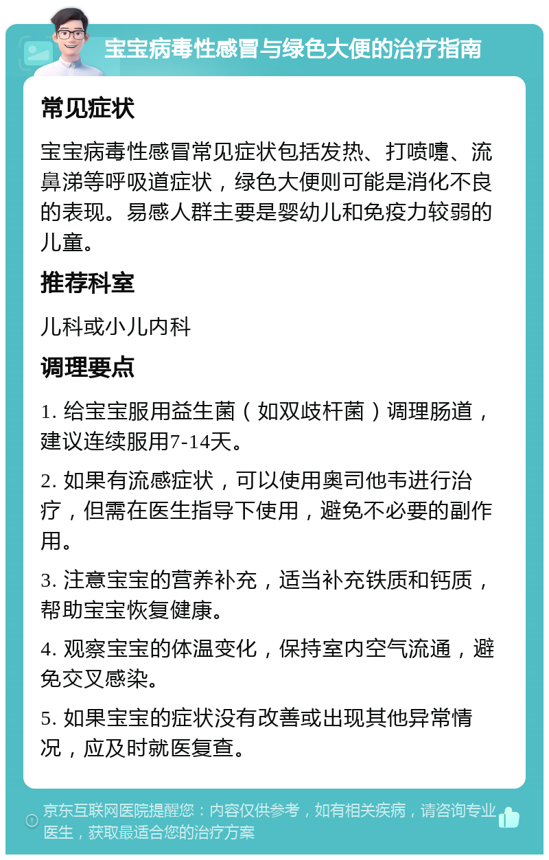 宝宝病毒性感冒与绿色大便的治疗指南 常见症状 宝宝病毒性感冒常见症状包括发热、打喷嚏、流鼻涕等呼吸道症状，绿色大便则可能是消化不良的表现。易感人群主要是婴幼儿和免疫力较弱的儿童。 推荐科室 儿科或小儿内科 调理要点 1. 给宝宝服用益生菌（如双歧杆菌）调理肠道，建议连续服用7-14天。 2. 如果有流感症状，可以使用奥司他韦进行治疗，但需在医生指导下使用，避免不必要的副作用。 3. 注意宝宝的营养补充，适当补充铁质和钙质，帮助宝宝恢复健康。 4. 观察宝宝的体温变化，保持室内空气流通，避免交叉感染。 5. 如果宝宝的症状没有改善或出现其他异常情况，应及时就医复查。