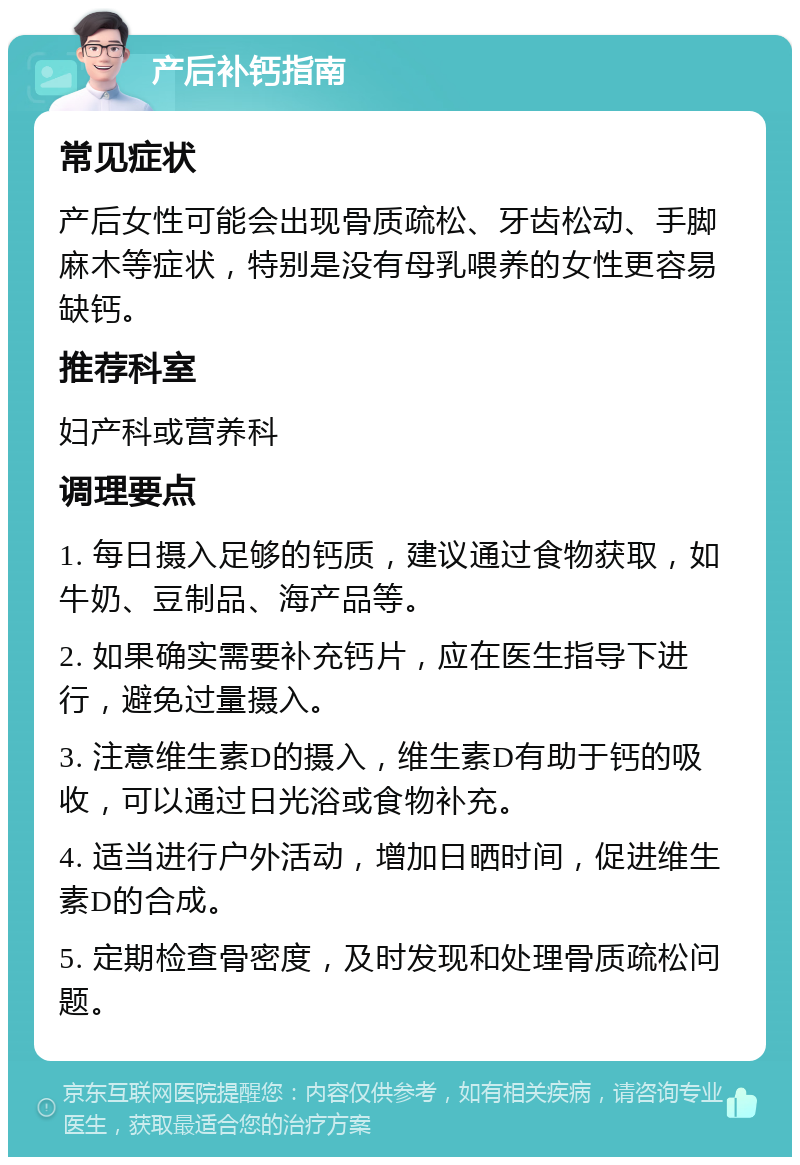 产后补钙指南 常见症状 产后女性可能会出现骨质疏松、牙齿松动、手脚麻木等症状，特别是没有母乳喂养的女性更容易缺钙。 推荐科室 妇产科或营养科 调理要点 1. 每日摄入足够的钙质，建议通过食物获取，如牛奶、豆制品、海产品等。 2. 如果确实需要补充钙片，应在医生指导下进行，避免过量摄入。 3. 注意维生素D的摄入，维生素D有助于钙的吸收，可以通过日光浴或食物补充。 4. 适当进行户外活动，增加日晒时间，促进维生素D的合成。 5. 定期检查骨密度，及时发现和处理骨质疏松问题。