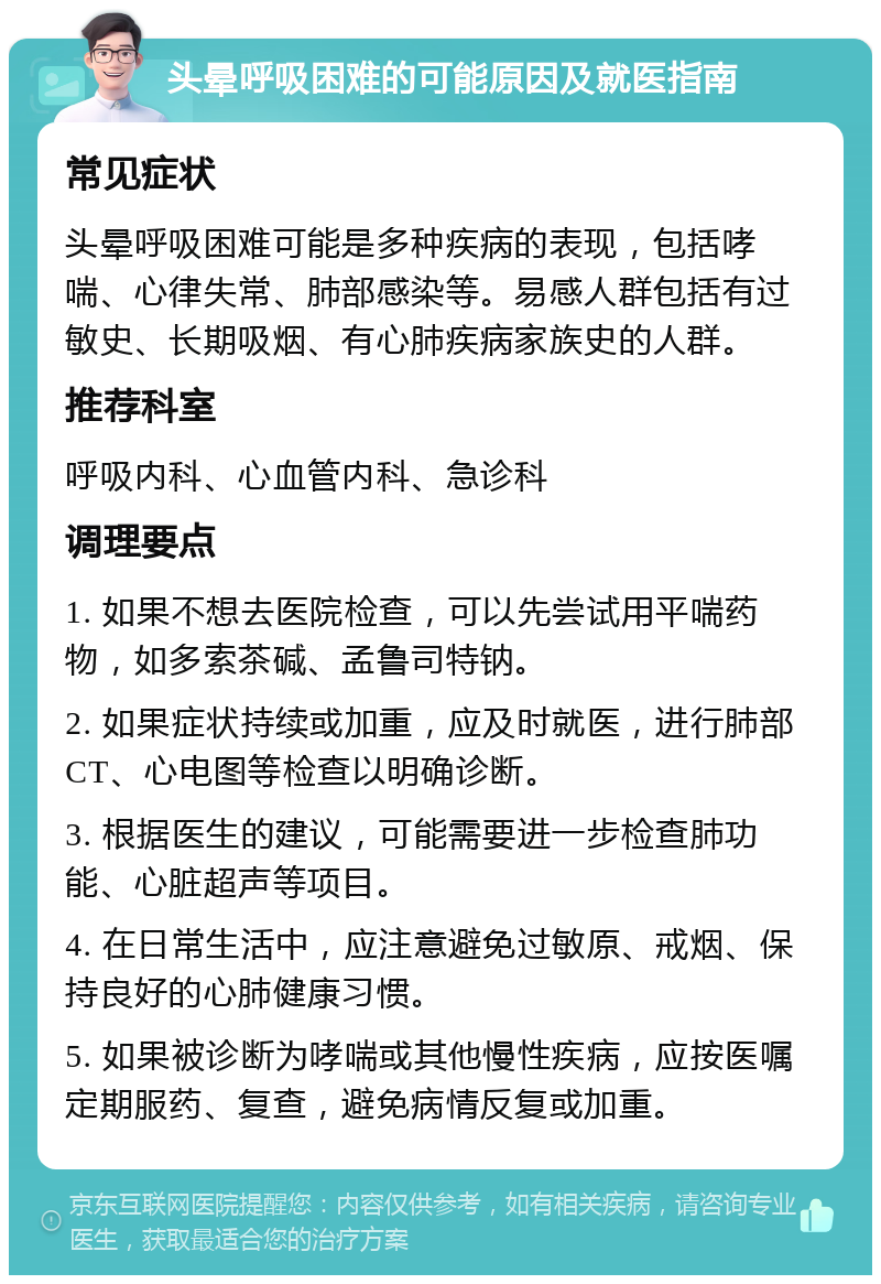 头晕呼吸困难的可能原因及就医指南 常见症状 头晕呼吸困难可能是多种疾病的表现，包括哮喘、心律失常、肺部感染等。易感人群包括有过敏史、长期吸烟、有心肺疾病家族史的人群。 推荐科室 呼吸内科、心血管内科、急诊科 调理要点 1. 如果不想去医院检查，可以先尝试用平喘药物，如多索茶碱、孟鲁司特钠。 2. 如果症状持续或加重，应及时就医，进行肺部CT、心电图等检查以明确诊断。 3. 根据医生的建议，可能需要进一步检查肺功能、心脏超声等项目。 4. 在日常生活中，应注意避免过敏原、戒烟、保持良好的心肺健康习惯。 5. 如果被诊断为哮喘或其他慢性疾病，应按医嘱定期服药、复查，避免病情反复或加重。