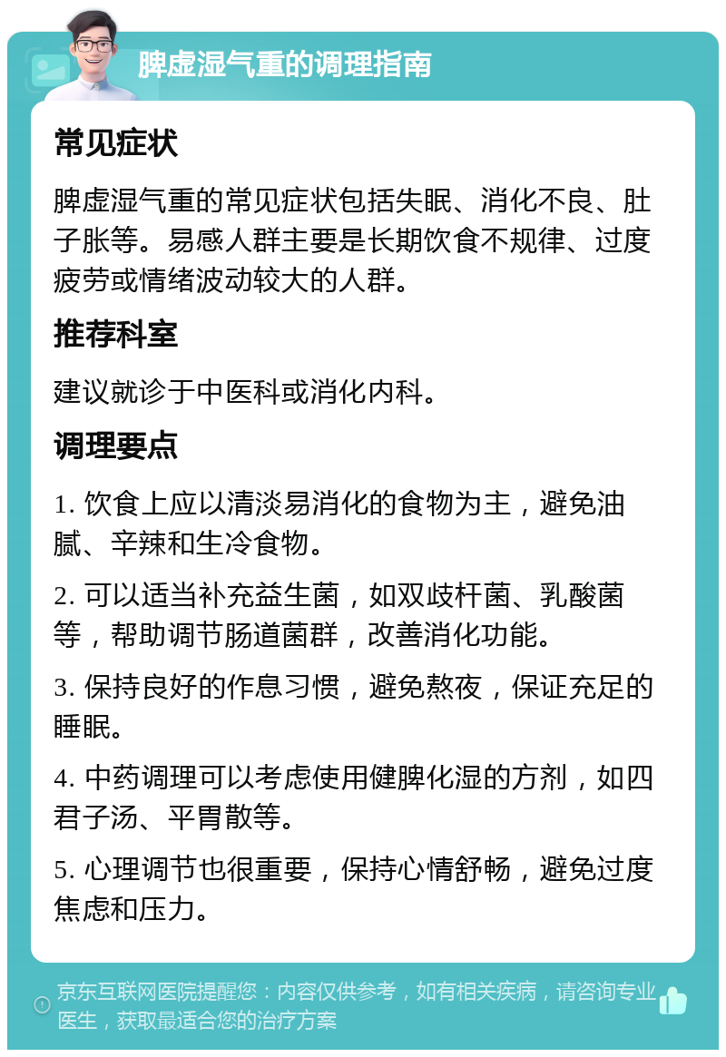 脾虚湿气重的调理指南 常见症状 脾虚湿气重的常见症状包括失眠、消化不良、肚子胀等。易感人群主要是长期饮食不规律、过度疲劳或情绪波动较大的人群。 推荐科室 建议就诊于中医科或消化内科。 调理要点 1. 饮食上应以清淡易消化的食物为主，避免油腻、辛辣和生冷食物。 2. 可以适当补充益生菌，如双歧杆菌、乳酸菌等，帮助调节肠道菌群，改善消化功能。 3. 保持良好的作息习惯，避免熬夜，保证充足的睡眠。 4. 中药调理可以考虑使用健脾化湿的方剂，如四君子汤、平胃散等。 5. 心理调节也很重要，保持心情舒畅，避免过度焦虑和压力。