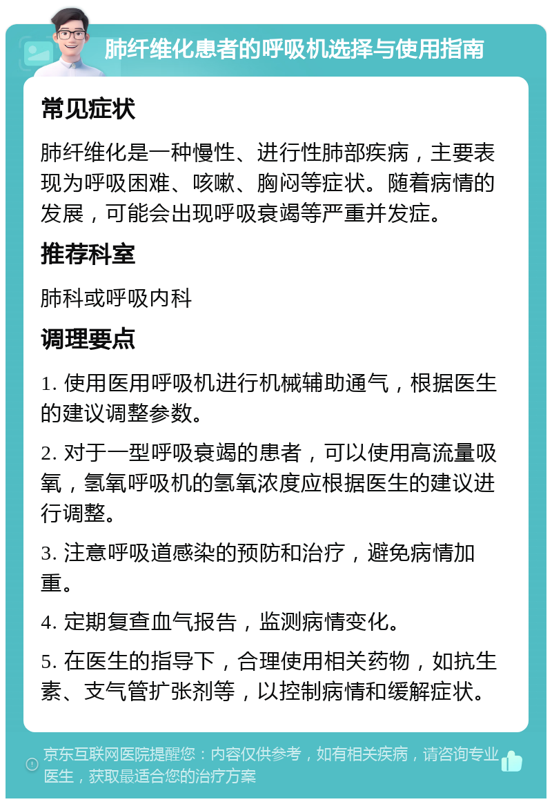 肺纤维化患者的呼吸机选择与使用指南 常见症状 肺纤维化是一种慢性、进行性肺部疾病，主要表现为呼吸困难、咳嗽、胸闷等症状。随着病情的发展，可能会出现呼吸衰竭等严重并发症。 推荐科室 肺科或呼吸内科 调理要点 1. 使用医用呼吸机进行机械辅助通气，根据医生的建议调整参数。 2. 对于一型呼吸衰竭的患者，可以使用高流量吸氧，氢氧呼吸机的氢氧浓度应根据医生的建议进行调整。 3. 注意呼吸道感染的预防和治疗，避免病情加重。 4. 定期复查血气报告，监测病情变化。 5. 在医生的指导下，合理使用相关药物，如抗生素、支气管扩张剂等，以控制病情和缓解症状。