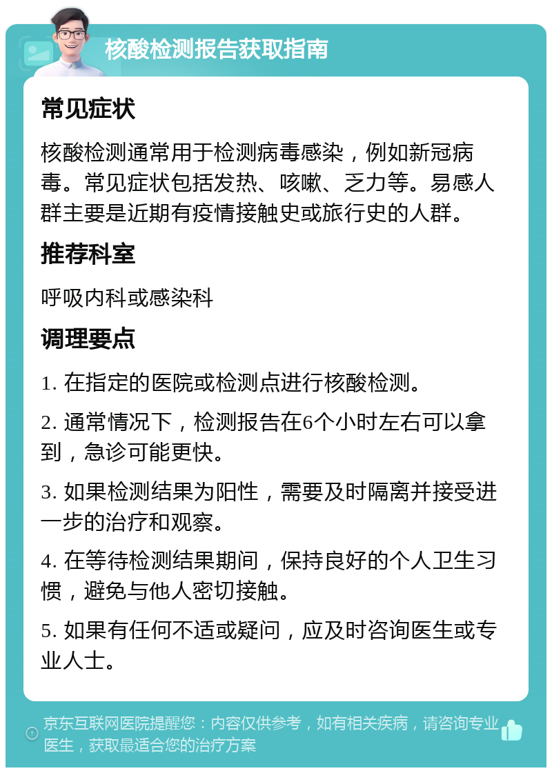 核酸检测报告获取指南 常见症状 核酸检测通常用于检测病毒感染，例如新冠病毒。常见症状包括发热、咳嗽、乏力等。易感人群主要是近期有疫情接触史或旅行史的人群。 推荐科室 呼吸内科或感染科 调理要点 1. 在指定的医院或检测点进行核酸检测。 2. 通常情况下，检测报告在6个小时左右可以拿到，急诊可能更快。 3. 如果检测结果为阳性，需要及时隔离并接受进一步的治疗和观察。 4. 在等待检测结果期间，保持良好的个人卫生习惯，避免与他人密切接触。 5. 如果有任何不适或疑问，应及时咨询医生或专业人士。