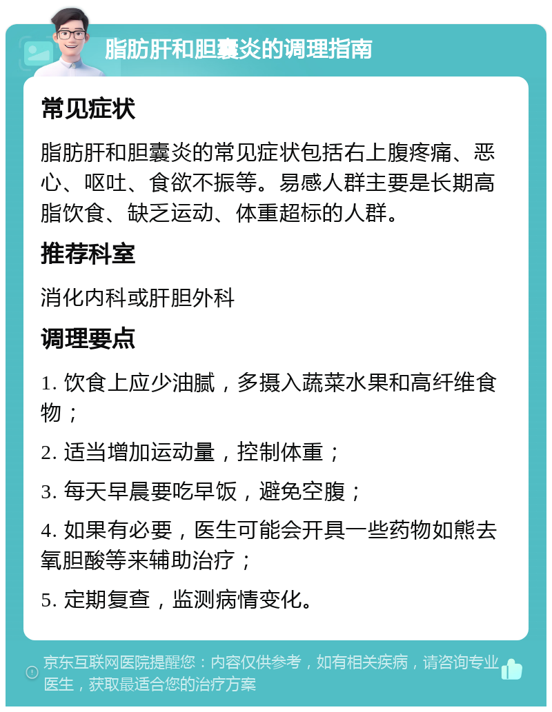 脂肪肝和胆囊炎的调理指南 常见症状 脂肪肝和胆囊炎的常见症状包括右上腹疼痛、恶心、呕吐、食欲不振等。易感人群主要是长期高脂饮食、缺乏运动、体重超标的人群。 推荐科室 消化内科或肝胆外科 调理要点 1. 饮食上应少油腻，多摄入蔬菜水果和高纤维食物； 2. 适当增加运动量，控制体重； 3. 每天早晨要吃早饭，避免空腹； 4. 如果有必要，医生可能会开具一些药物如熊去氧胆酸等来辅助治疗； 5. 定期复查，监测病情变化。