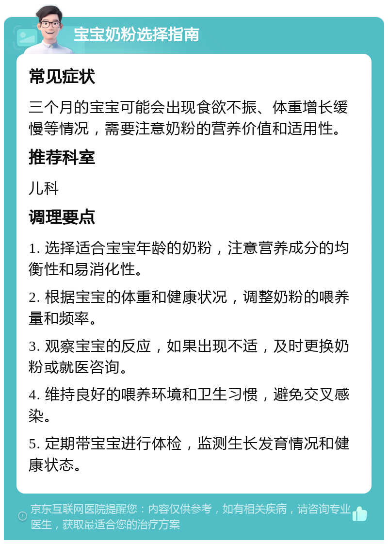 宝宝奶粉选择指南 常见症状 三个月的宝宝可能会出现食欲不振、体重增长缓慢等情况，需要注意奶粉的营养价值和适用性。 推荐科室 儿科 调理要点 1. 选择适合宝宝年龄的奶粉，注意营养成分的均衡性和易消化性。 2. 根据宝宝的体重和健康状况，调整奶粉的喂养量和频率。 3. 观察宝宝的反应，如果出现不适，及时更换奶粉或就医咨询。 4. 维持良好的喂养环境和卫生习惯，避免交叉感染。 5. 定期带宝宝进行体检，监测生长发育情况和健康状态。