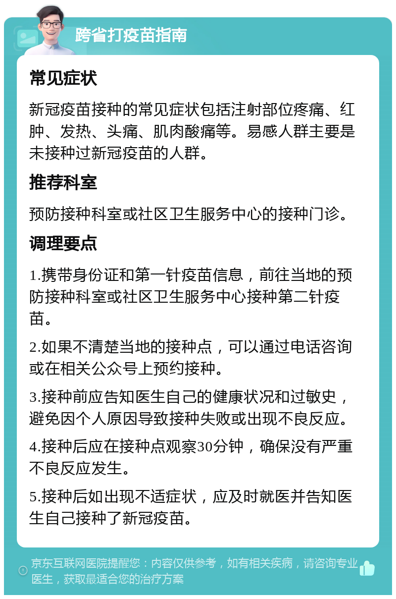 跨省打疫苗指南 常见症状 新冠疫苗接种的常见症状包括注射部位疼痛、红肿、发热、头痛、肌肉酸痛等。易感人群主要是未接种过新冠疫苗的人群。 推荐科室 预防接种科室或社区卫生服务中心的接种门诊。 调理要点 1.携带身份证和第一针疫苗信息，前往当地的预防接种科室或社区卫生服务中心接种第二针疫苗。 2.如果不清楚当地的接种点，可以通过电话咨询或在相关公众号上预约接种。 3.接种前应告知医生自己的健康状况和过敏史，避免因个人原因导致接种失败或出现不良反应。 4.接种后应在接种点观察30分钟，确保没有严重不良反应发生。 5.接种后如出现不适症状，应及时就医并告知医生自己接种了新冠疫苗。