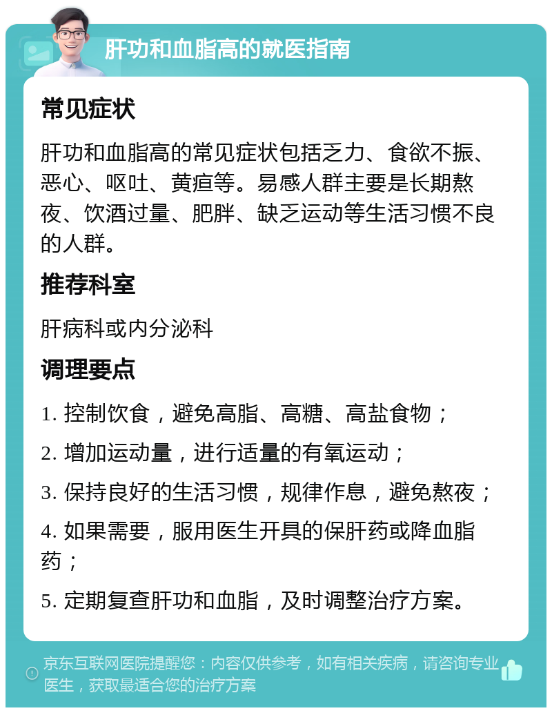 肝功和血脂高的就医指南 常见症状 肝功和血脂高的常见症状包括乏力、食欲不振、恶心、呕吐、黄疸等。易感人群主要是长期熬夜、饮酒过量、肥胖、缺乏运动等生活习惯不良的人群。 推荐科室 肝病科或内分泌科 调理要点 1. 控制饮食，避免高脂、高糖、高盐食物； 2. 增加运动量，进行适量的有氧运动； 3. 保持良好的生活习惯，规律作息，避免熬夜； 4. 如果需要，服用医生开具的保肝药或降血脂药； 5. 定期复查肝功和血脂，及时调整治疗方案。