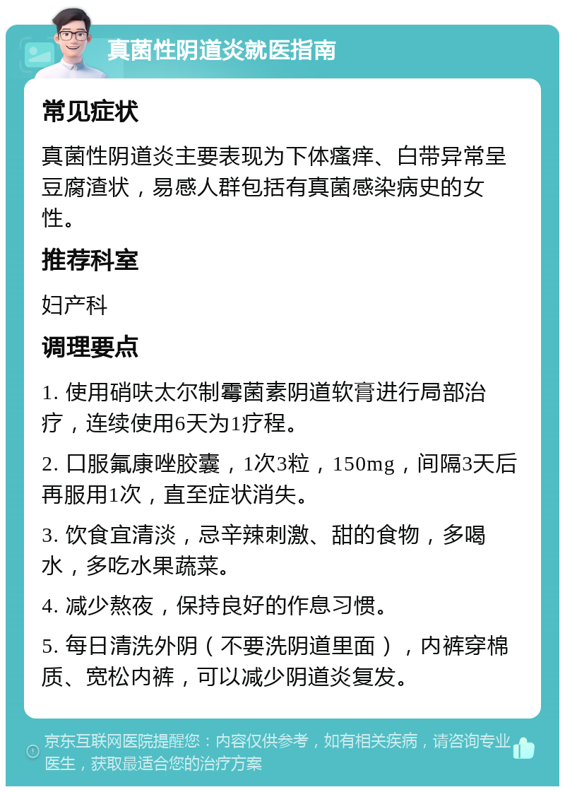 真菌性阴道炎就医指南 常见症状 真菌性阴道炎主要表现为下体瘙痒、白带异常呈豆腐渣状，易感人群包括有真菌感染病史的女性。 推荐科室 妇产科 调理要点 1. 使用硝呋太尔制霉菌素阴道软膏进行局部治疗，连续使用6天为1疗程。 2. 口服氟康唑胶囊，1次3粒，150mg，间隔3天后再服用1次，直至症状消失。 3. 饮食宜清淡，忌辛辣刺激、甜的食物，多喝水，多吃水果蔬菜。 4. 减少熬夜，保持良好的作息习惯。 5. 每日清洗外阴（不要洗阴道里面），内裤穿棉质、宽松内裤，可以减少阴道炎复发。