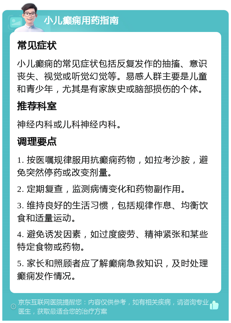 小儿癫痫用药指南 常见症状 小儿癫痫的常见症状包括反复发作的抽搐、意识丧失、视觉或听觉幻觉等。易感人群主要是儿童和青少年，尤其是有家族史或脑部损伤的个体。 推荐科室 神经内科或儿科神经内科。 调理要点 1. 按医嘱规律服用抗癫痫药物，如拉考沙胺，避免突然停药或改变剂量。 2. 定期复查，监测病情变化和药物副作用。 3. 维持良好的生活习惯，包括规律作息、均衡饮食和适量运动。 4. 避免诱发因素，如过度疲劳、精神紧张和某些特定食物或药物。 5. 家长和照顾者应了解癫痫急救知识，及时处理癫痫发作情况。