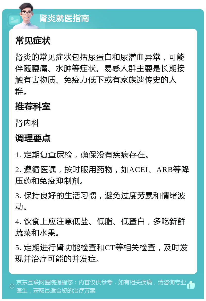 肾炎就医指南 常见症状 肾炎的常见症状包括尿蛋白和尿潜血异常，可能伴随腰痛、水肿等症状。易感人群主要是长期接触有害物质、免疫力低下或有家族遗传史的人群。 推荐科室 肾内科 调理要点 1. 定期复查尿检，确保没有疾病存在。 2. 遵循医嘱，按时服用药物，如ACEI、ARB等降压药和免疫抑制剂。 3. 保持良好的生活习惯，避免过度劳累和情绪波动。 4. 饮食上应注意低盐、低脂、低蛋白，多吃新鲜蔬菜和水果。 5. 定期进行肾功能检查和CT等相关检查，及时发现并治疗可能的并发症。