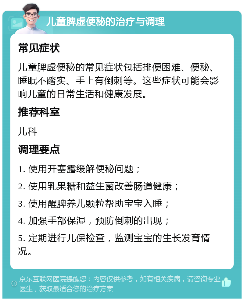 儿童脾虚便秘的治疗与调理 常见症状 儿童脾虚便秘的常见症状包括排便困难、便秘、睡眠不踏实、手上有倒刺等。这些症状可能会影响儿童的日常生活和健康发展。 推荐科室 儿科 调理要点 1. 使用开塞露缓解便秘问题； 2. 使用乳果糖和益生菌改善肠道健康； 3. 使用醒脾养儿颗粒帮助宝宝入睡； 4. 加强手部保湿，预防倒刺的出现； 5. 定期进行儿保检查，监测宝宝的生长发育情况。