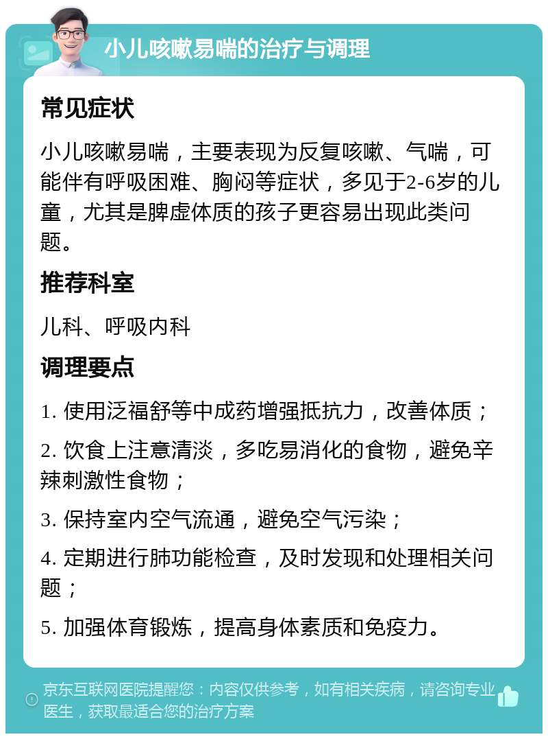 小儿咳嗽易喘的治疗与调理 常见症状 小儿咳嗽易喘，主要表现为反复咳嗽、气喘，可能伴有呼吸困难、胸闷等症状，多见于2-6岁的儿童，尤其是脾虚体质的孩子更容易出现此类问题。 推荐科室 儿科、呼吸内科 调理要点 1. 使用泛福舒等中成药增强抵抗力，改善体质； 2. 饮食上注意清淡，多吃易消化的食物，避免辛辣刺激性食物； 3. 保持室内空气流通，避免空气污染； 4. 定期进行肺功能检查，及时发现和处理相关问题； 5. 加强体育锻炼，提高身体素质和免疫力。