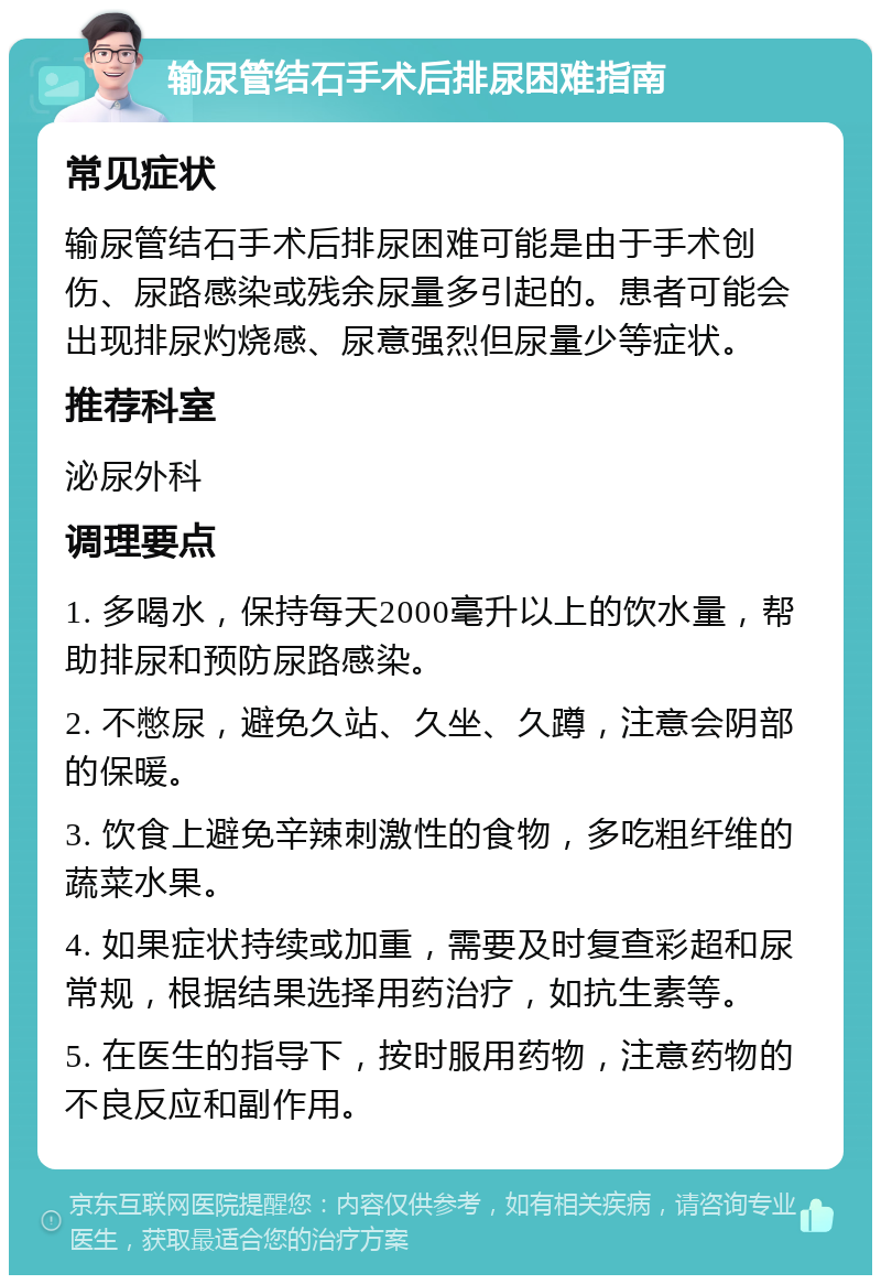 输尿管结石手术后排尿困难指南 常见症状 输尿管结石手术后排尿困难可能是由于手术创伤、尿路感染或残余尿量多引起的。患者可能会出现排尿灼烧感、尿意强烈但尿量少等症状。 推荐科室 泌尿外科 调理要点 1. 多喝水，保持每天2000毫升以上的饮水量，帮助排尿和预防尿路感染。 2. 不憋尿，避免久站、久坐、久蹲，注意会阴部的保暖。 3. 饮食上避免辛辣刺激性的食物，多吃粗纤维的蔬菜水果。 4. 如果症状持续或加重，需要及时复查彩超和尿常规，根据结果选择用药治疗，如抗生素等。 5. 在医生的指导下，按时服用药物，注意药物的不良反应和副作用。