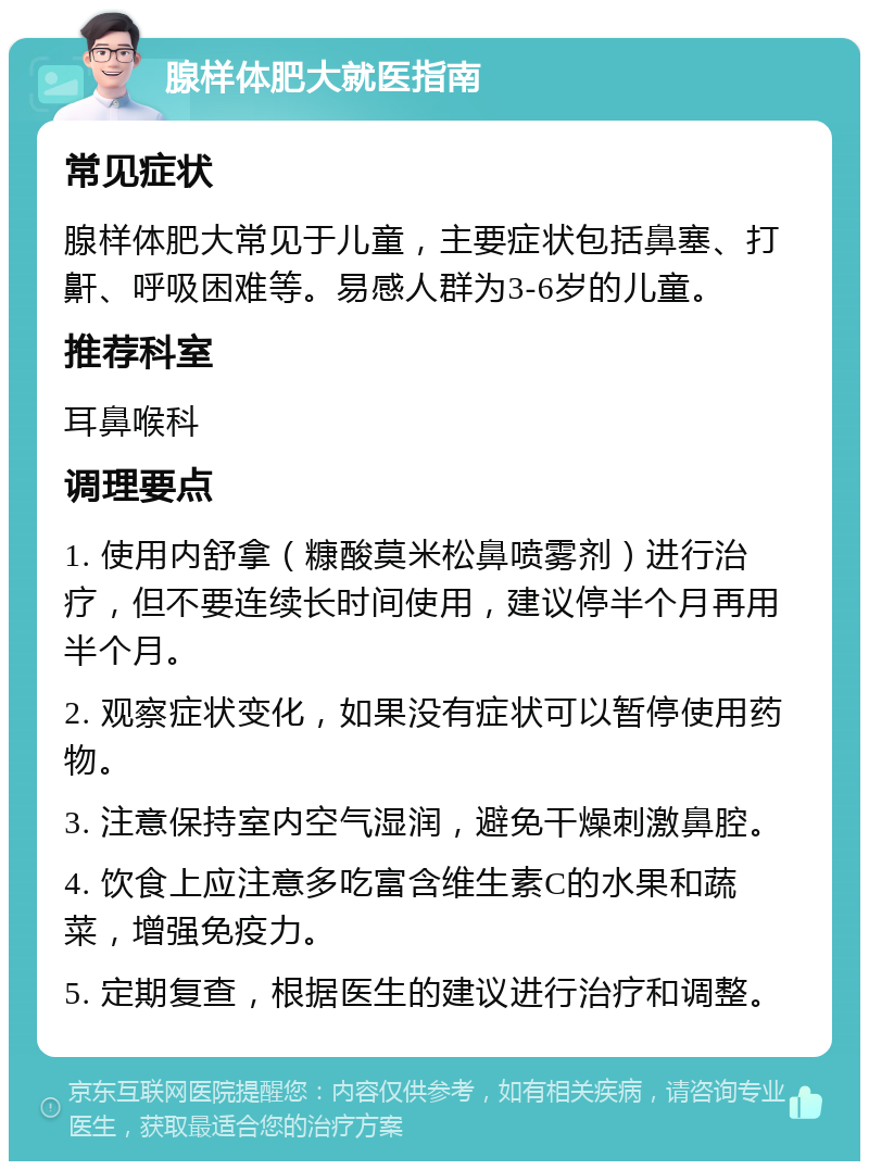 腺样体肥大就医指南 常见症状 腺样体肥大常见于儿童，主要症状包括鼻塞、打鼾、呼吸困难等。易感人群为3-6岁的儿童。 推荐科室 耳鼻喉科 调理要点 1. 使用内舒拿（糠酸莫米松鼻喷雾剂）进行治疗，但不要连续长时间使用，建议停半个月再用半个月。 2. 观察症状变化，如果没有症状可以暂停使用药物。 3. 注意保持室内空气湿润，避免干燥刺激鼻腔。 4. 饮食上应注意多吃富含维生素C的水果和蔬菜，增强免疫力。 5. 定期复查，根据医生的建议进行治疗和调整。